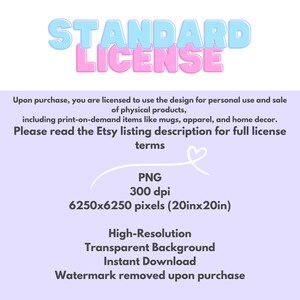 May include: A pink and blue graphic with the text "STANDARD LICENSE" in a bold, playful font. The text "Upon purchase, you are licensed to use the design for personal use and sale of physical products, including print-on-demand items like mugs, apparel, and home decor. Please read the Etsy listing description for full license terms" is also included. The graphic also includes the text "PNG 300 dpi 6250x6250 pixels (20inx20in) High-Resolution Transparent Background Instant Download Watermark removed upon purchase."