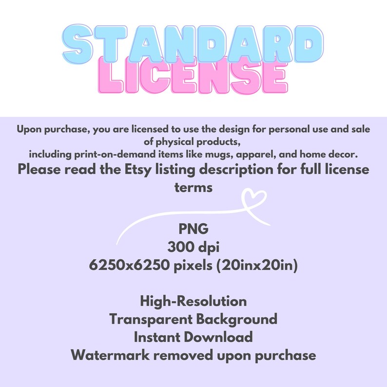 May include: A pink and blue graphic with the text "STANDARD LICENSE" in a bold, playful font. The text "Upon purchase, you are licensed to use the design for personal use and sale of physical products, including print-on-demand items like mugs, apparel, and home decor. Please read the Etsy listing description for full license terms" is also included. The graphic also includes the text "PNG 300 dpi 6250x6250 pixels (20inx20in) High-Resolution Transparent Background Instant Download Watermark removed upon purchase."