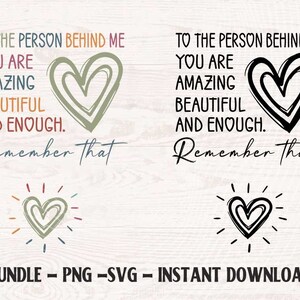 May include: A digital download of two printable designs featuring the text "To the person behind me, you are amazing, beautiful and enough. Remember that." with a heart graphic. The designs are in black and white and in color.