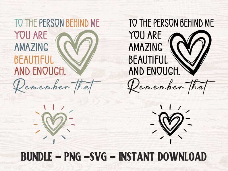 May include: A digital download of two printable designs featuring the text "To the person behind me, you are amazing, beautiful and enough. Remember that." with a heart graphic. The designs are in black and white and in color.