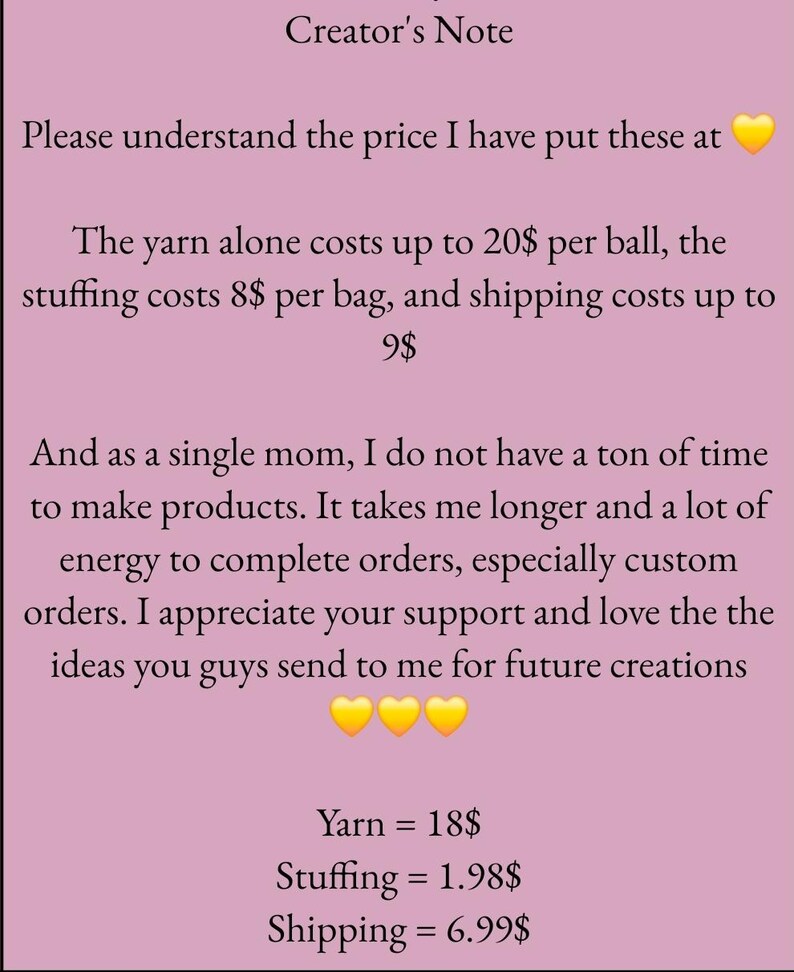 Może przedstawiać: R&oacute;żowe tło z tekstem wyjaśniającym cenę ręcznie robionych przedmiot&oacute;w. Tekst brzmi: "Uwaga tw&oacute;rcy Proszę zrozumieć cenę, kt&oacute;rą ustaliłem dla tych przedmiot&oacute;w. Sama przędza kosztuje do 20 $ za kłębek, wypełnienie kosztuje 8 $ za worek, a wysyłka kosztuje do 9 $. A jako samotna matka, nie mam zbyt wiele czasu na tworzenie produkt&oacute;w. Zajmuje mi to więcej czasu i dużo energii, aby realizować zam&oacute;wienia, zwłaszcza zam&oacute;wienia niestandardowe. Doceniam twoje wsparcie i uwielbiam pomysły, kt&oacute;re mi wysyłasz na przyszłe kreacje. Przędza = 18 $, Wypełnienie = 1,98 $, Wysyłka = 6,99 $".