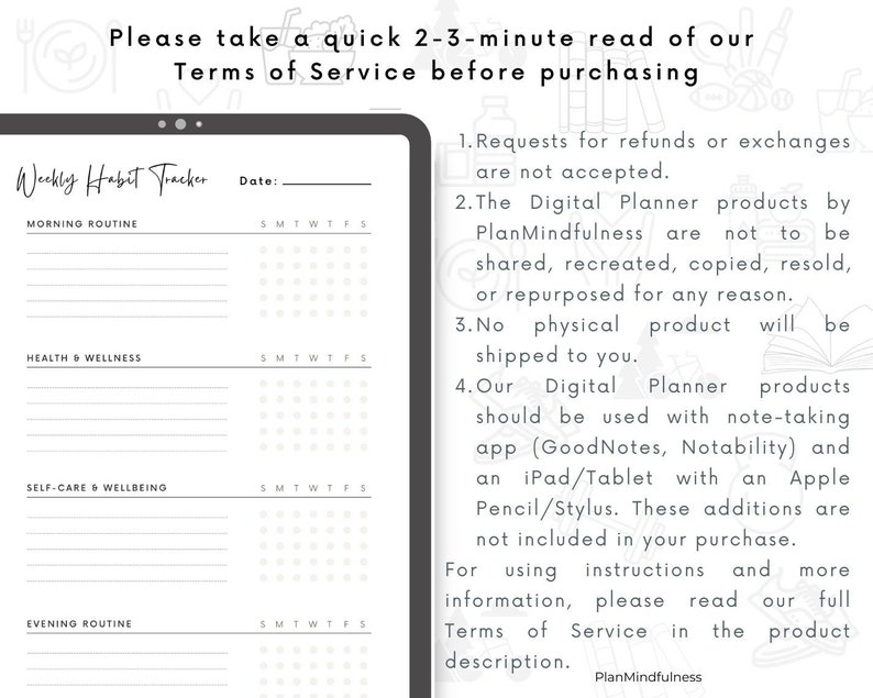 May include: A black and white digital planner with a weekly habit tracker. The planner includes sections for morning routine, health and wellness, self-care and wellbeing, and evening routine. The text "Please take a quick 2-3-minute read of our Terms of Service before purchasing" is at the top of the image. The text "Weekly Habit Tracker" is at the top of the planner. The text "PlanMindfulness" is at the bottom of the image.