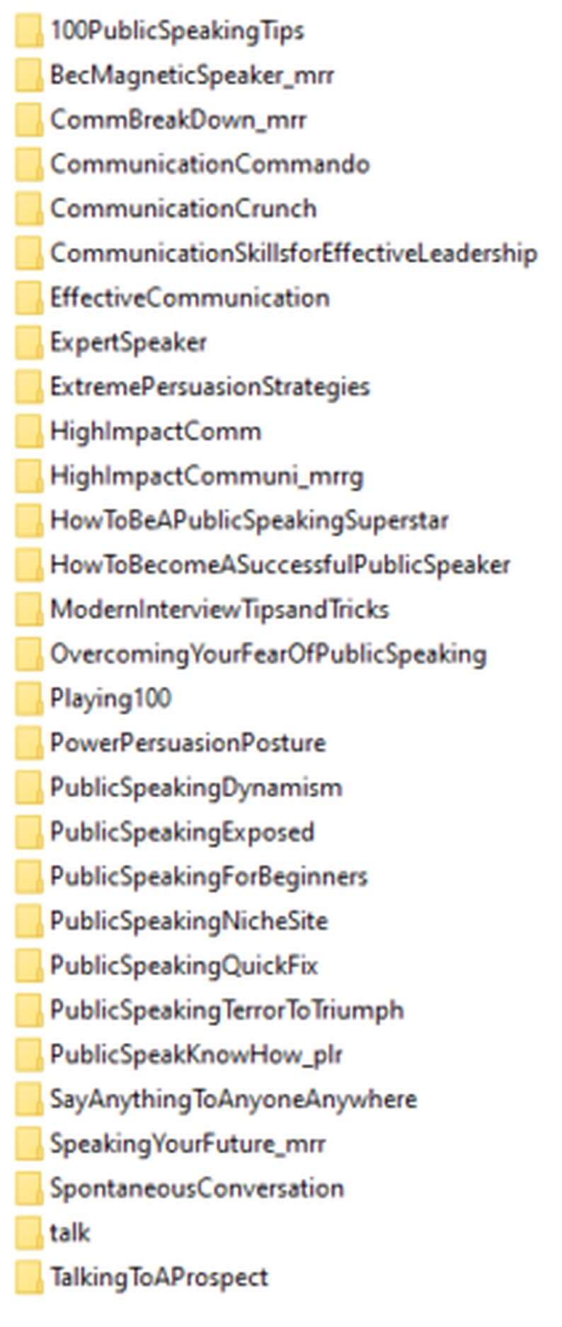 May include: A list of public speaking topics, including "100 Public Speaking Tips", "BecMagneticSpeaker_mrr", "CommBreakDown_mrr", "CommunicationCommando", "CommunicationCrunch", "Communication SkillsforEffective Leadership", "EffectiveCommunication", "ExpertSpeaker", "Extreme Persuasion Strategies", "HighlmpactComm", "HighlmpactCommuni_mrrg", "HowToBeAPublicSpeakingSuperstar", "HowToBecome A SuccessfulPublicSpeaker", "ModernInterview Tipsand Tricks", "Overcoming YourFearOfPublicSpeaking", "Playing 100", "PowerPersuasion Posture", "PublicSpeaking Dynamism", "PublicSpeaking Exposed", "PublicSpeakingForBeginners", "PublicSpeakingNicheSite", "PublicSpeaking QuickFix", "PublicSpeaking Terror To Triumph", "PublicSpeakKnowHow_plr", "Say Anything To AnyoneAnywhere", "Speaking YourFuture_mrr", "SpontaneousConversation", "talk", and "Talking To A Prospect".