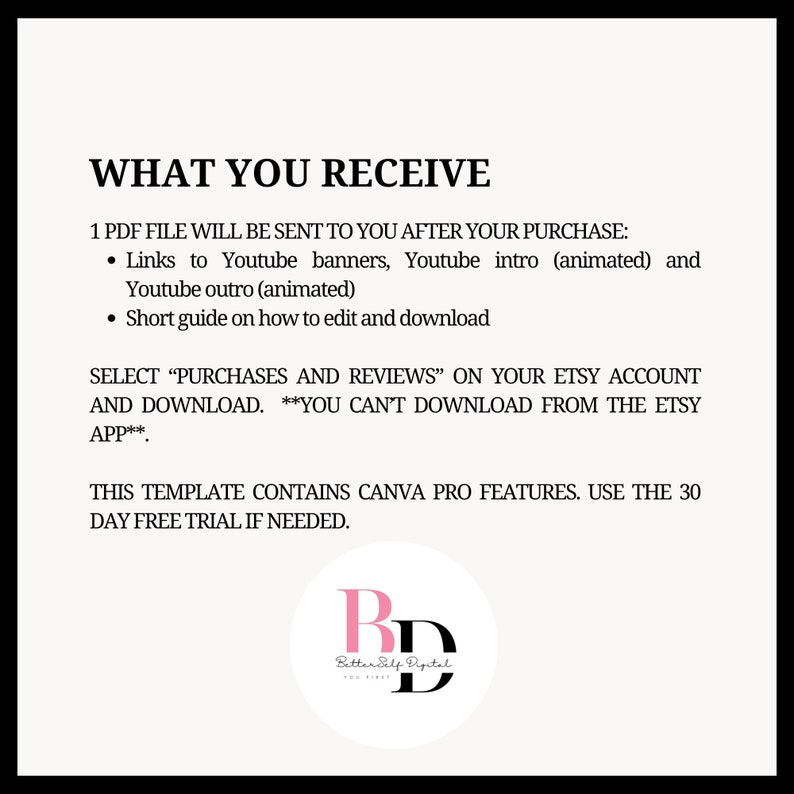 May include: A white text document with the title "WHAT YOU RECEIVE" and instructions on how to download a PDF file containing animated YouTube banners, intros, and outros. The document also includes a short guide on how to edit and download the files. The document includes the text "SELECT "PURCHASES AND REVIEWS" ON YOUR ETSY ACCOUNT AND DOWNLOAD. **YOU CAN'T DOWNLOAD FROM THE ETSY APP**" and "THIS TEMPLATE CONTAINS CANVA PRO FEATURES. USE THE 30 DAY FREE TRIAL IF NEEDED.". The document also includes a logo for "Better Self Digital".