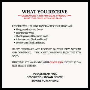 Puede incluir: Un documento de texto blanco con texto negro que describe lo que se incluye en una descarga digital para tarjetas imprimibles. El texto dice "WHAT YOU RECEIVE ***DESIGN ONLY. NO PHYSICAL PRODUCT*** PRINT YOUR CARDS WITH A 3RD PARTY 1 PDF FILE WILL BE SENT TO YOU AFTER YOUR PURCHASE: &bull; Hang tags (Back and front) &bull; Hair bundle wrap &bull; Thank you card (Back and front) &bull; Aftercare card (Back and front) &bull; Loyalty card (Back and front) SELECT "PURCHASES AND REVIEWS" ON YOUR ETSY ACCOUNT AND DOWNLOAD. ***YOU CAN'T DOWNLOAD FROM THE ETSY APP*** THIS TEMPLATE WAS MADE WITH CANVA PRO. USE THE 30 DAY FREE TRIAL IF NEEDED. PLEASE READ FULL DESCRIPTION (DOWN BELOW) BEFORE PURCHASING"