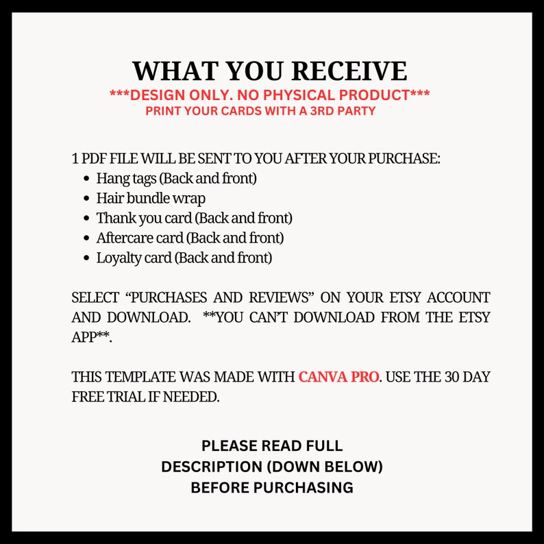 Puede incluir: Un documento de texto blanco con texto negro que describe lo que se incluye en una descarga digital para tarjetas imprimibles. El texto dice "WHAT YOU RECEIVE ***DESIGN ONLY. NO PHYSICAL PRODUCT*** PRINT YOUR CARDS WITH A 3RD PARTY 1 PDF FILE WILL BE SENT TO YOU AFTER YOUR PURCHASE: &bull; Hang tags (Back and front) &bull; Hair bundle wrap &bull; Thank you card (Back and front) &bull; Aftercare card (Back and front) &bull; Loyalty card (Back and front) SELECT "PURCHASES AND REVIEWS" ON YOUR ETSY ACCOUNT AND DOWNLOAD. ***YOU CAN'T DOWNLOAD FROM THE ETSY APP*** THIS TEMPLATE WAS MADE WITH CANVA PRO. USE THE 30 DAY FREE TRIAL IF NEEDED. PLEASE READ FULL DESCRIPTION (DOWN BELOW) BEFORE PURCHASING"