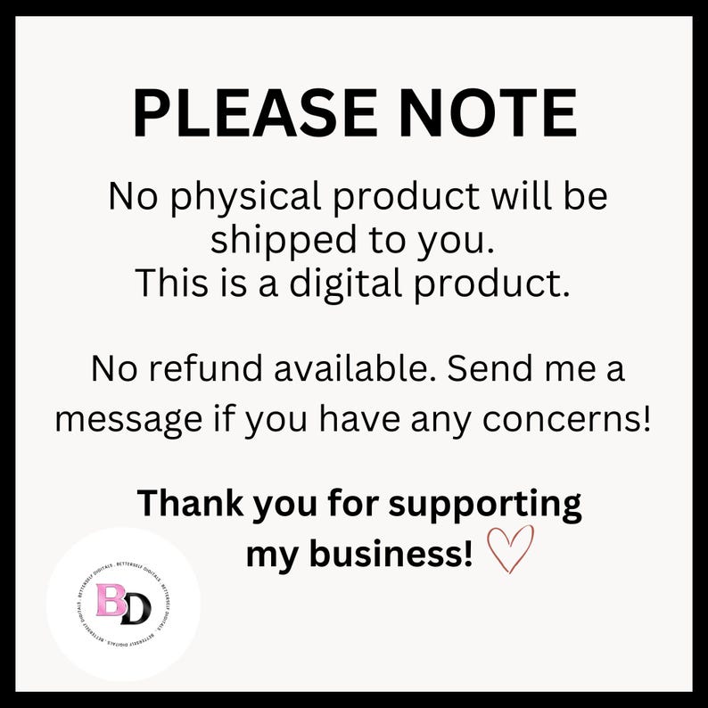 May include: A white background with black text that reads "PLEASE NOTE" followed by a message explaining that the product is digital and no physical product will be shipped. The message also states that no refunds are available and to contact the seller with any concerns. The text ends with "Thank you for supporting my business!" with a pink heart.