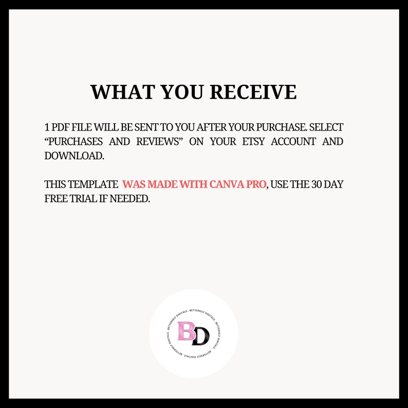 May include: Text on a white background that reads "WHAT YOU RECEIVE" followed by instructions on how to download a PDF file. The text also states that the template was made with Canva Pro and to use the 30-day free trial if needed. A black and white logo with the letters "BD" in pink is in the bottom center of the image.
