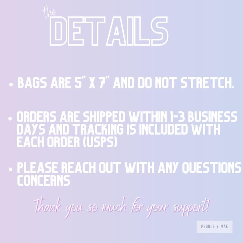 May include: Text overlay on a gradient background with the words "the DETAILS" in large white letters. The text below reads: "&bull; BAGS ARE 5" X 7" AND DO NOT STRETCH. &bull; ORDERS ARE SHIPPED WITHIN 1-3 BUSINESS DAYS AND TRACKING IS INCLUDED WITH EACH ORDER (USPS) &bull; PLEASE REACH OUT WITH ANY QUESTIONS CONCERNS Thank you so much for your support! PEBBLE + MAE"
