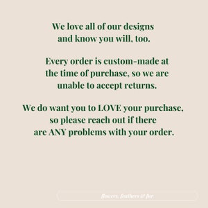 May include: Text on a beige background reads: "We love all of our designs and know you will, too. Every order is custom-made at the time of purchase, so we are unable to accept returns. We do want you to LOVE your purchase, so please reach out if there are ANY problems with your order." The text "flowers, feathers & fur" is at the bottom.