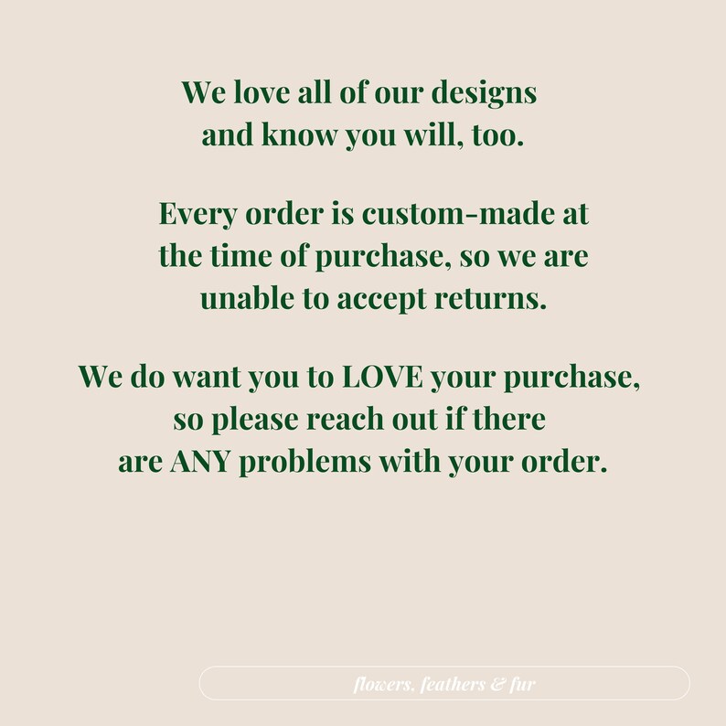 May include: Text on a beige background reads: "We love all of our designs and know you will, too. Every order is custom-made at the time of purchase, so we are unable to accept returns. We do want you to LOVE your purchase, so please reach out if there are ANY problems with your order." The text "flowers, feathers & fur" is at the bottom.