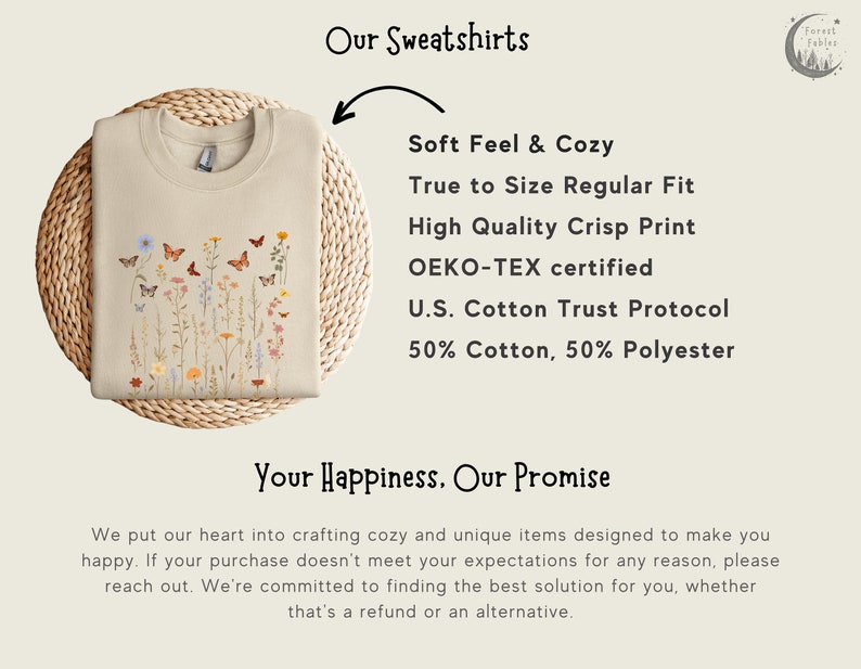 May include: A beige sweatshirt with a floral and butterfly print. The text "Our Sweatshirts" is at the top of the image. The text "Soft Feel & Cozy" is below the image of the sweatshirt. The text "True to Size Regular Fit" is below "Soft Feel & Cozy". The text "High Quality Crisp Print" is below "True to Size Regular Fit". The text "OEKO-TEX certified" is below "High Quality Crisp Print". The text "U.S. Cotton Trust Protocol" is below "OEKO-TEX certified". The text "50% Cotton, 50% Polyester" is below "U.S. Cotton Trust Protocol". The text "Your Happiness. Our Promise" is below the sweatshirt image. The text "We put our heart into crafting cozy and unique items designed to make you happy. If your purchase doesn't meet your expectations for any reason, please reach out. We're committed to finding the best solution for you, whether that's a refund or an alternative." is below "Your Happiness. Our Promise".