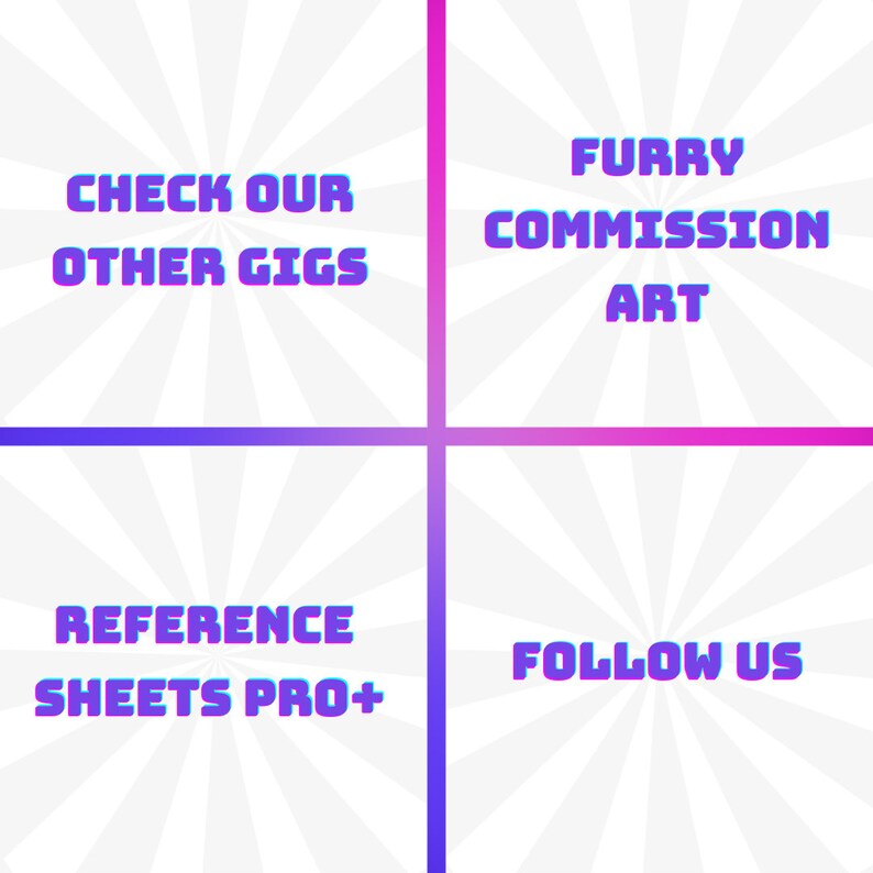 May include: A graphic with a white background and a radial pattern in shades of gray. The graphic is divided into four sections. The top left section has the text "CHECK OUR OTHER GIGS" in a purple and blue gradient. The top right section has the text "FURRY COMMISSION ART" in a pink and purple gradient. The bottom left section has the text "REFERENCE SHEETS PRO+" in a blue and purple gradient. The bottom right section has the text "FOLLOW US" in a pink and purple gradient.