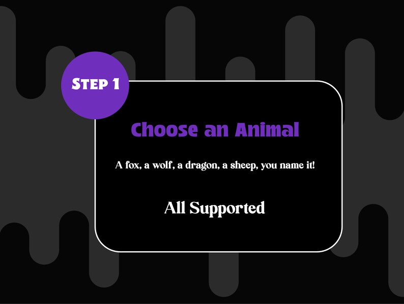 May include: A black and white graphic with purple text that says "STEP 1 Choose an Animal". The text below says "A fox, a wolf, a dragon, a sheep, you name it! All Supported."
