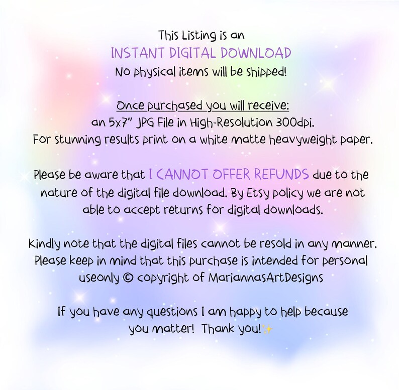 May include: Text on a pink and purple background that reads "This Listing is an INSTANT DIGITAL DOWNLOAD No physical items will be shipped! Once purchased you will receive: an 5x7" JPG File in High-Resolution 300dpi. For stunning results print on a white matte heavyweight paper. Please be aware that I CANNOT OFFER REFUNDS due to the nature of the digital file download. By Etsy policy we are not able to accept returns for digital downloads. Kindly note that the digital files cannot be resold in any manner. Please keep in mind that this purchase is intended for personal useonly copyright of MariannasArtDesigns If you have any questions I am happy to help because you matter! Thank you!"
