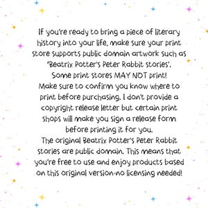 May include: Text on a white background with a light blue, pink, and yellow star pattern. The text reads: "If you're ready to bring a piece of literary history into your life, make sure your print store supports public domain artwork such as 'Beatrix Potter's Peter Rabbit stories'. Some print stores MAY NOT print! Make sure to confirm you know where to print before purchasing. I don't provide a copyright release letter but certain print shops will make you sign a release form before printing it for you. The original Beatrix Potter's Peter Rabbit stories are public domain. This means that you're free to use and enjoy products based on this original version-no licensing needed!"