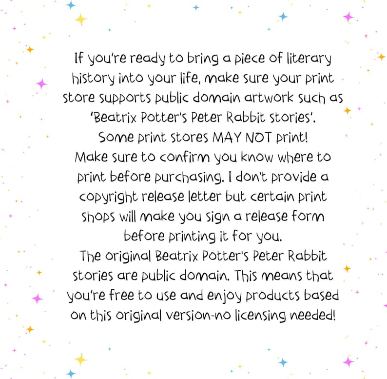May include: Text on a white background with a light blue, pink, and yellow star pattern. The text reads: "If you're ready to bring a piece of literary history into your life, make sure your print store supports public domain artwork such as 'Beatrix Potter's Peter Rabbit stories'. Some print stores MAY NOT print! Make sure to confirm you know where to print before purchasing. I don't provide a copyright release letter but certain print shops will make you sign a release form before printing it for you. The original Beatrix Potter's Peter Rabbit stories are public domain. This means that you're free to use and enjoy products based on this original version-no licensing needed!"