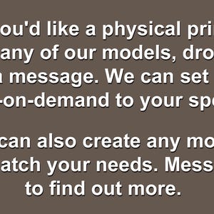 Op de afbeelding: Een bruine afbeelding met witte tekst die luidt: If you'd like a physical print of any of our models, drop us a message. We can set up print-on-demand to your specs. We can also create any model to match your needs. Message to find out more.