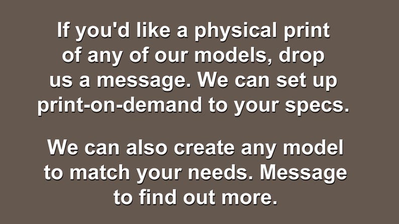 Op de afbeelding: Een bruine afbeelding met witte tekst die luidt: If you'd like a physical print of any of our models, drop us a message. We can set up print-on-demand to your specs. We can also create any model to match your needs. Message to find out more.