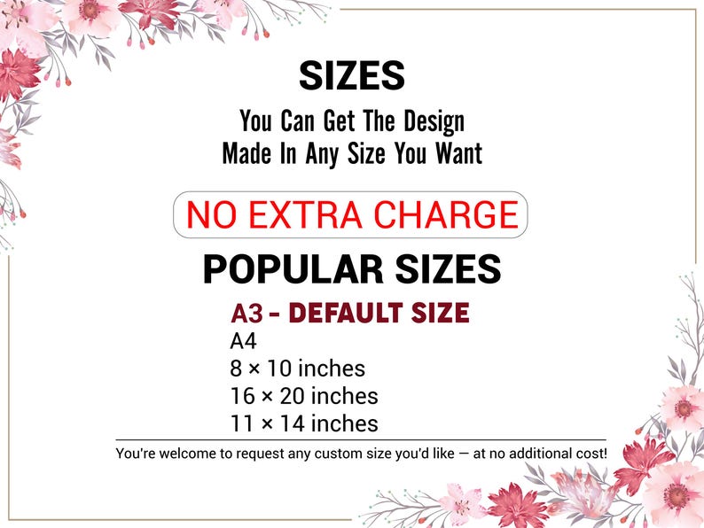 May include: A white and red floral design with text that reads "SIZES You Can Get The Design Made In Any Size You Want NO EXTRA CHARGE POPULAR SIZES A3 - DEFAULT SIZE A4 8 x 10 inches 16 x 20 inches 11 x 14 inches You're welcome to request any custom size you'd like - at no additional cost!"