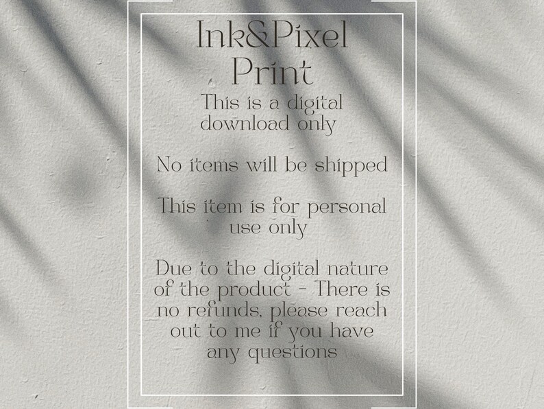 May include: Text on a white background with a shadow overlay. The text reads "Ink&Pixel Print This is a digital download only No items will be shipped This item is for personal use only Due to the digital nature of the product - There is no refunds, please reach out to me if you have any questions"