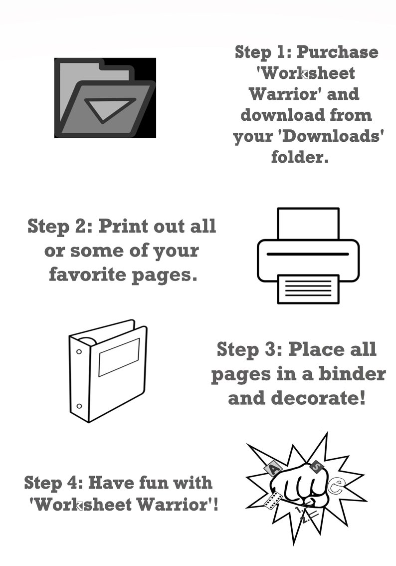 May include: A black and white illustration showing four steps to create a 'Worksheet Warrior' binder. Step 1: Purchase 'Worksheet Warrior' and download from your 'Downloads' folder. Step 2: Print out all or some of your favorite pages. Step 3: Place all pages in a binder and decorate. Step 4: Have fun with 'Worksheet Warrior'!