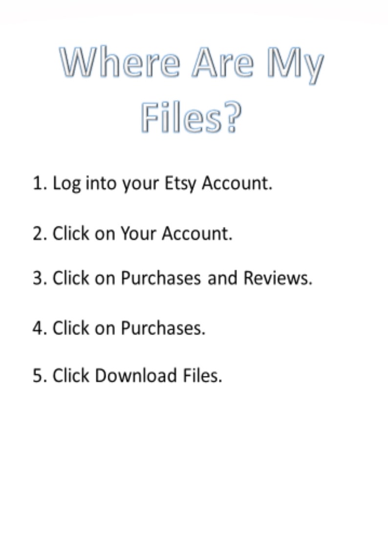 May include: A white background with black text outlining how to download files from Etsy. The text reads: "Where Are My Files?" followed by a numbered list of instructions: 1. Log into your Etsy Account. 2. Click on Your Account. 3. Click on Purchases and Reviews. 4. Click on Purchases. 5. Click Download Files.