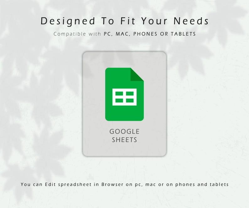 May include: A graphic for Google Sheets, featuring a green icon with a white grid on a light gray background. Text at the top reads "Designed To Fit Your Needs" and "Compatible with PC, MAC, PHONES OR TABLETS." The words "GOOGLE SHEETS" are below the icon.