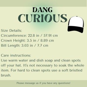 K&ouml;nnte beinhalten: Schwarze und wei&szlig;e Baseballkappe mit dem Text "DANG CURIOUS" in schwarzen Buchstaben. Die Kappe hat ein schwarzes Schild und eine wei&szlig;e Krone. Die Gr&ouml;&szlig;enangaben sind unter dem Text aufgef&uuml;hrt: Umfang: 22,8 Zoll / 57,91 cm, Kronenh&ouml;he: 3,5 Zoll / 8,89 cm, Schirm L&auml;nge: 3,03 Zoll / 7,7 cm. Die Pflegehinweise sind unter den Gr&ouml;&szlig;enangaben aufgef&uuml;hrt: Verwenden Sie warmes Wasser und Sp&uuml;lmittel, um Flecken von Ihrer M&uuml;tze zu entfernen. Es ist nicht notwendig, die gesamte M&uuml;tze einzuweichen. F&uuml;r schwer zu reinigende Flecken verwenden Sie eine weiche Borstenb&uuml;rste. Bitte kontaktieren Sie uns, wenn Sie Fragen haben!