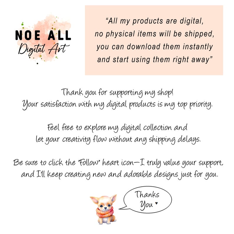 May include: A digital art shop announcement with a cute cartoon chihuahua wearing a red scarf. The text reads "All my products are digital, no physical items will be shipped, you can download them instantly and start using them right away."  "Thank you for supporting my shop! Your satisfaction with my digital products is my top priority. Feel free to explore my digital collection and let your creativity flow without any shipping delays. Be sure to click the "Follow" heart icon-I truly value your support, and I'll keep creating new and adorable designs just for you. Thanks You"