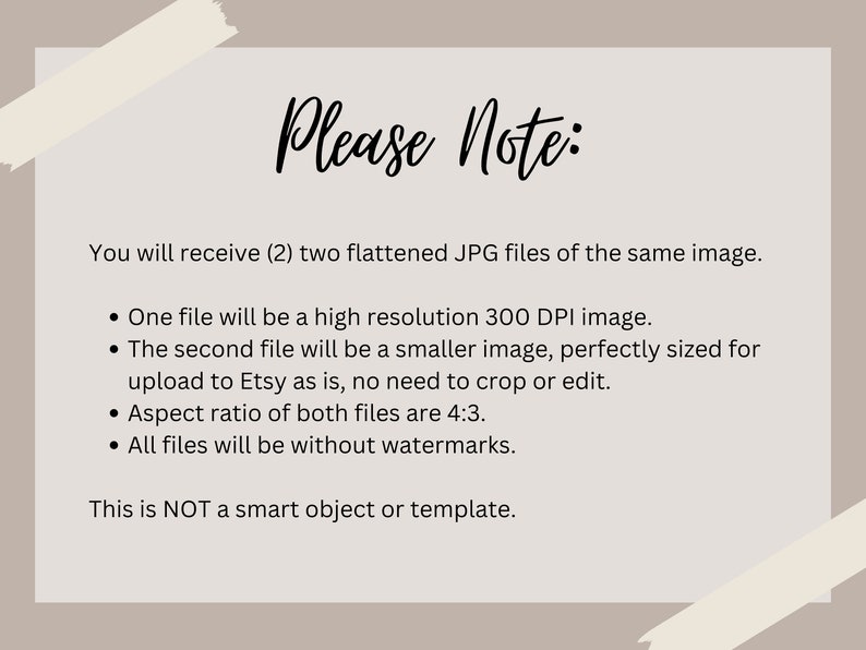 May include: Text on a white background with a beige border. The text reads "Please Note:" You will receive (2) two flattened JPG files of the same image. &bull; One file will be a high resolution 300 DPI image. &bull; The second file will be a smaller image, perfectly sized for upload to Etsy as is, no need to crop or edit. &bull; Aspect ratio of both files are 4:3. &bull; All files will be without watermarks. This is NOT a smart object or template.