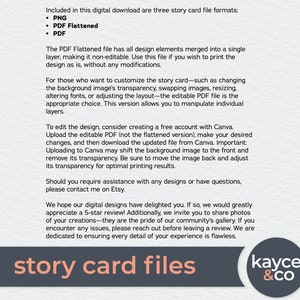 May include: A digital download of three story card file formats: PNG, PDF Flattened, and PDF. The PDF Flattened file is a single layer, non-editable file for printing. The editable PDF file allows for customization of the background image, transparency, resizing, fonts, and layout. The text "story card files" is in a large, bold font.