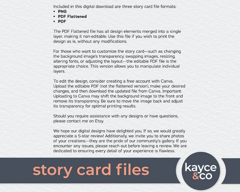 May include: A digital download of three story card file formats: PNG, PDF Flattened, and PDF. The PDF Flattened file is a single layer, non-editable file for printing. The editable PDF file allows for customization of the background image, transparency, resizing, fonts, and layout. The text "story card files" is in a large, bold font.