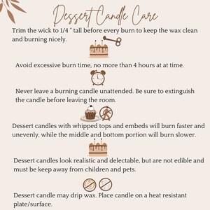 May include: Dessert candle care instructions with illustrations. Trim the wick to 1/4 inch before each burn. Avoid burning for more than 4 hours at a time. Never leave a burning candle unattended. Dessert candles with whipped tops and embeds will burn faster and unevenly. Dessert candles look realistic and delectable, but are not edible. Keep away from children and pets. Place candle on a heat-resistant plate or surface.