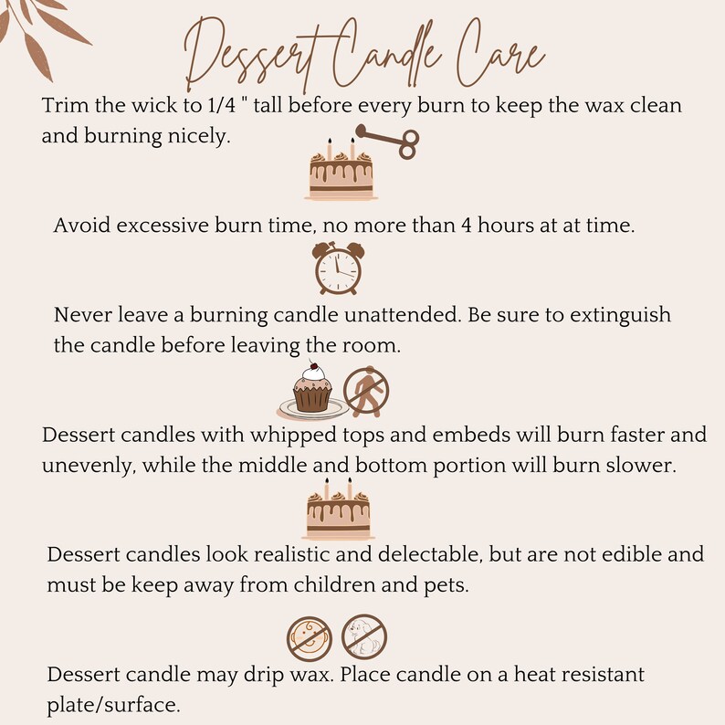 May include: Dessert candle care instructions with illustrations. Trim the wick to 1/4 inch before each burn. Avoid burning for more than 4 hours at a time. Never leave a burning candle unattended. Dessert candles with whipped tops and embeds will burn faster and unevenly. Dessert candles look realistic and delectable, but are not edible. Keep away from children and pets. Place candle on a heat-resistant plate or surface.