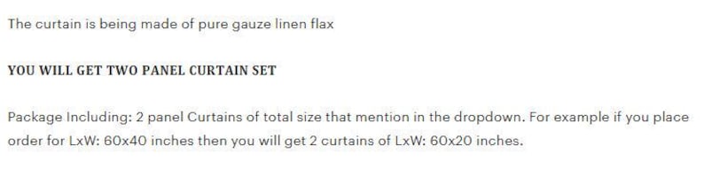 May include: Text on a white background states: "The curtain is being made of pure gauze linen flax. YOU WILL GET TWO PANEL CURTAIN SET. Package Including: 2 panel Curtains of total size that mention in the dropdown. For example if you place order for LxW: 60x40 inches then you will get 2 curtains of LxW: 60x20 inches."