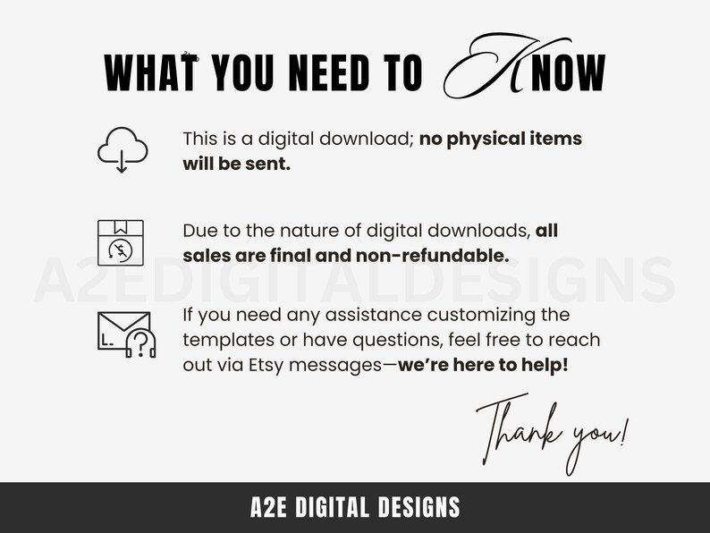 May include: A black and white graphic with the text "WHAT YOU NEED TO KNOW" in large letters. The graphic includes three icons: a cloud with a download arrow, a box with a lightning bolt, and an envelope with a question mark. The text below the icons reads: "This is a digital download; no physical items will be sent. Due to the nature of digital downloads, all sales are final and non-refundable. If you need any assistance customizing the templates or have questions, feel free to reach out via Etsy messages - we're here to help! Thank you!"