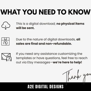 May include: A white background with black text that reads "WHAT YOU NEED TO KNOW".  There are three icons with text below each icon. The first icon is a cloud with a downward arrow. The text below the icon reads "This is a digital download; no physical items will be sent.". The second icon is a box with a lightning bolt. The text below the icon reads "Due to the nature of digital downloads, all sales are final and non-refundable.". The third icon is an envelope with a question mark. The text below the icon reads "If you need any assistance customizing the templates or have questions, feel free to reach out via Etsy messages-we're here to help!". The text "Thank you!" is written in black cursive at the bottom of the image. The text "A2E DIGITAL DESIGNS" is written in black text below the cursive text.