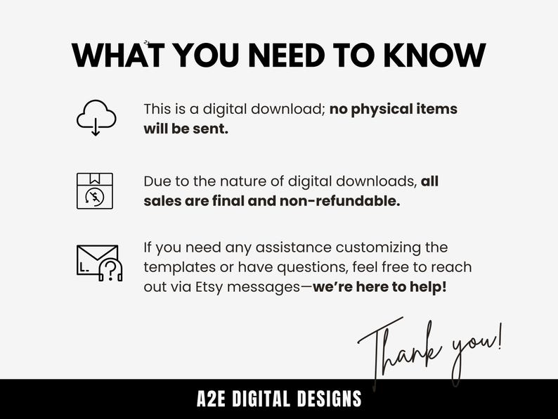 May include: A white background with black text that reads "WHAT YOU NEED TO KNOW".  There are three icons with text below each icon. The first icon is a cloud with a downward arrow. The text below the icon reads "This is a digital download; no physical items will be sent.". The second icon is a box with a lightning bolt. The text below the icon reads "Due to the nature of digital downloads, all sales are final and non-refundable.". The third icon is an envelope with a question mark. The text below the icon reads "If you need any assistance customizing the templates or have questions, feel free to reach out via Etsy messages-we're here to help!". The text "Thank you!" is written in black cursive at the bottom of the image. The text "A2E DIGITAL DESIGNS" is written in black text below the cursive text.