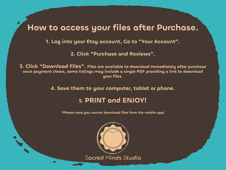 Puede incluir: Un fondo marr&oacute;n con texto blanco que explica c&oacute;mo acceder a los archivos digitales despu&eacute;s de la compra en Etsy. El texto incluye instrucciones para iniciar sesi&oacute;n en tu cuenta de Etsy, ir a "Tu cuenta", hacer clic en "Compras y rese&ntilde;as", hacer clic en "Descargar archivos", guardar los archivos en tu computadora, tableta o tel&eacute;fono, e imprimir y disfrutar. El texto tambi&eacute;n incluye una nota que indica que no puedes descargar archivos desde la aplicaci&oacute;n m&oacute;vil. El fondo tiene un borde azul claro y un peque&ntilde;o s&iacute;mbolo naranja en el centro inferior con el texto "Sacred Minds Studio".