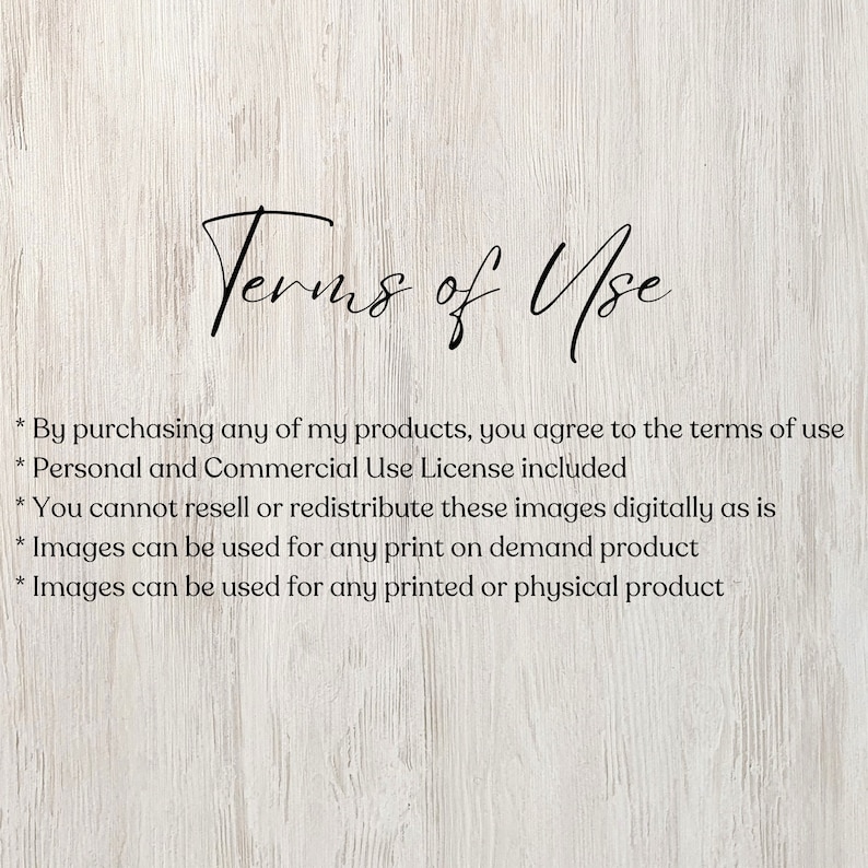 May include: Terms of Use text on a woodgrain background. By purchasing any of my products, you agree to the terms of use. Personal and Commercial Use License included. You cannot resell or redistribute these images digitally as is. Images can be used for any print on demand product. Images can be used for any printed or physical product.