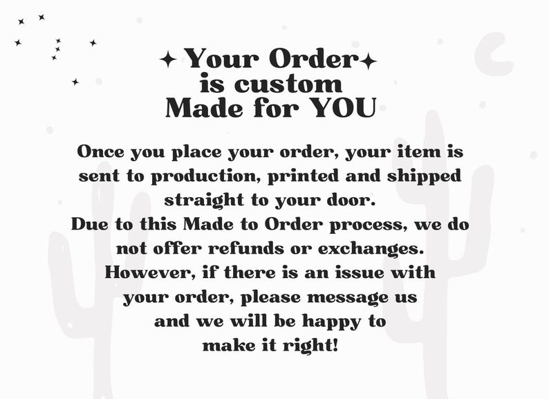 May include: A white informational graphic with black text that reads: Your Order is custom Made for YOU. Once you place your order, your item is sent to production, printed and shipped straight to your door. Due to this Made to Order process, we do not offer refunds or exchanges. However, if there is an issue with your order, please message us and we will be happy to make it right! The background features faint light gray cactus silhouettes and small star shapes.
