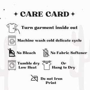 May include: A white care card featuring black text and icons. Instructions include: Turn garment inside out, Machine wash cold delicate cycle, No Bleach, No Fabric Softener, Tumble dry Low Heat or Hang to Dry, and Do not Iron Print.