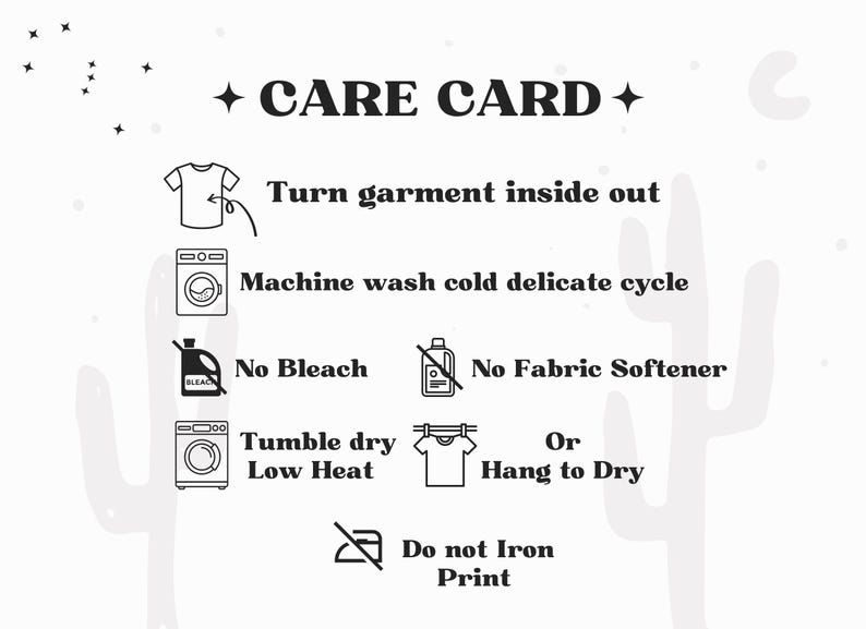 May include: A white care card featuring black text and icons. Instructions include: Turn garment inside out, Machine wash cold delicate cycle, No Bleach, No Fabric Softener, Tumble dry Low Heat or Hang to Dry, and Do not Iron Print.