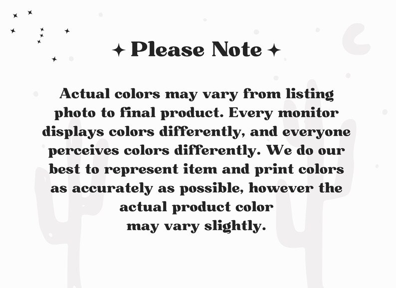 May include: A white informational graphic with black text that reads: Please Note. Actual colors may vary from listing photo to final product. Every monitor displays colors differently, and everyone perceives colors differently. We do our best to represent item and print colors as accurately as possible, however the actual product color may vary slightly.