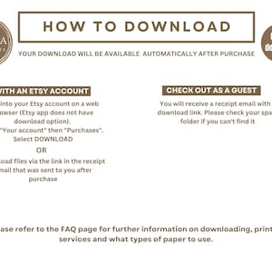 May include: A brown and white graphic with the text "HOW TO DOWNLOAD" in a brown rectangle. The text "YOUR DOWNLOAD WILL BE AVAILABLE AUTOMATICALLY AFTER PURCHASE" is below the rectangle. The text "WITH AN ETSY ACCOUNT" is in a brown rectangle. The text "Log into your Etsy account on a web browser (Etsy app does not have download option). Go to "Your account" then "Purchases". Select DOWNLOAD OR Download files via the link in the receipt email that was sent to you after purchase" is below the rectangle. The text "CHECK OUT AS A GUEST" is in a brown rectangle. The text "You will receive a receipt email with a download link. Please check your spam folder if you can't find it" is below the rectangle. The text "Please refer to the FAQ page for further information on downloading, printing services and what types of paper to use." is at the bottom of the graphic. The text "Digital download" is in a brown circle.