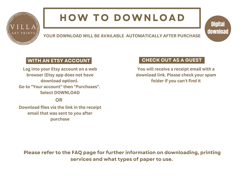 May include: A brown and white graphic with the text "HOW TO DOWNLOAD" in a brown rectangle. The text "YOUR DOWNLOAD WILL BE AVAILABLE AUTOMATICALLY AFTER PURCHASE" is below the rectangle. The text "WITH AN ETSY ACCOUNT" is in a brown rectangle. The text "Log into your Etsy account on a web browser (Etsy app does not have download option). Go to "Your account" then "Purchases". Select DOWNLOAD OR Download files via the link in the receipt email that was sent to you after purchase" is below the rectangle. The text "CHECK OUT AS A GUEST" is in a brown rectangle. The text "You will receive a receipt email with a download link. Please check your spam folder if you can't find it" is below the rectangle. The text "Please refer to the FAQ page for further information on downloading, printing services and what types of paper to use." is at the bottom of the graphic. The text "Digital download" is in a brown circle.