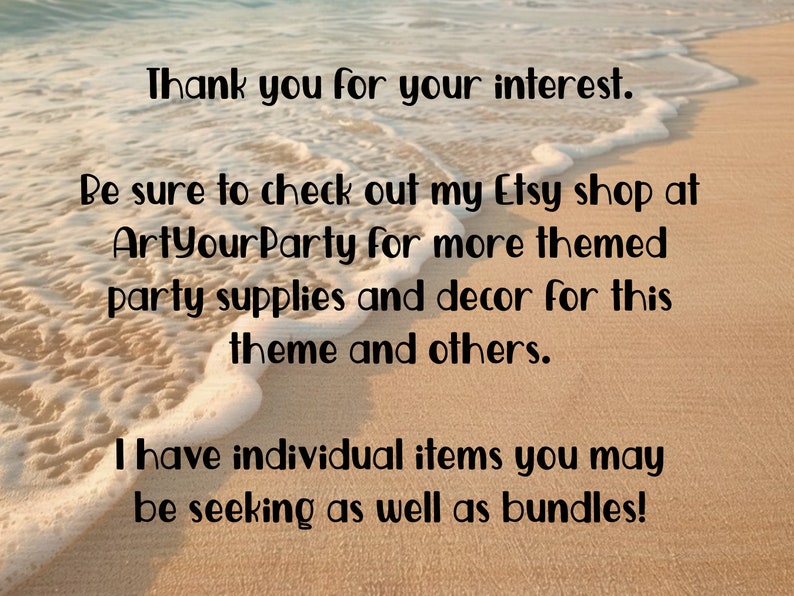 May include: Text on a sandy beach with ocean waves in the background. The text reads: "Thank you for your interest. Be sure to check out my Etsy shop at ArtYourParty for more themed party supplies and decor for this theme and others. I have individual items you may be seeking as well as bundles!"
