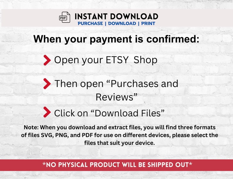 Puede incluir: Un fondo de pared de ladrillo blanco con texto rojo que dice "INSTANT DOWNLOAD PURCHASE | DOWNLOAD | PRINT" y "When your payment is confirmed:" seguido de tres flechas rojas con texto blanco que dice "Open your ETSY Shop", "Then open "Purchases and Reviews"" y "Click on "Download Files"". Debajo de las flechas hay una nota que dice "Note: When you download and extract files, you will find three formats of files SVG, PNG, and PDF for use on different devices, please select the files that suit your device." La &uacute;ltima l&iacute;nea de texto dice "*NO PHYSICAL PRODUCT WILL BE SHIPPED OUT*"