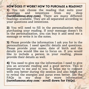May include: How does it work? How to purchase a reading? You can choose the reading that suits your questions and intentions from my shop (tarotfamous.etsy.com). There are many different readings available. They are all separated according to your questions and intentions.